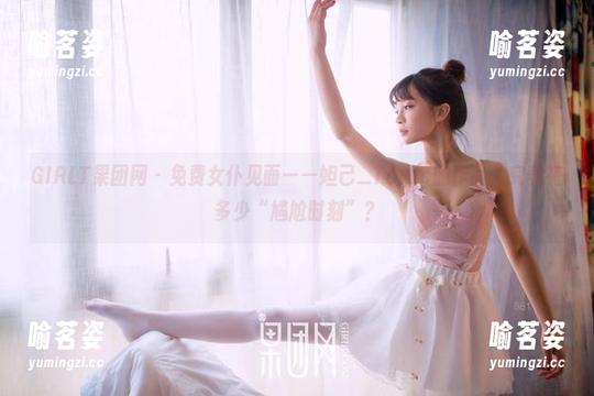 GIRLT果团网-妲己_Toxic GIRLT果团网 - 免费女仆见面——妲己_Toxic的作品,究竟有多少“尴尬时刻”?